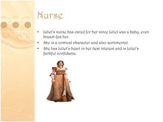 Nurse
• Juliet’s nurse has cared for her since Juliet was a baby, even
breast-fed her.
• She is a comical character and also sentimental.
• She has Juliet’s heart in her best interest and is Juliet’s
faithful confidante.
 