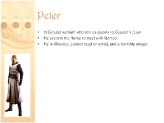 Peter
• A Capulet servant who invites guests to Capulet’s feast
• He escorts the Nurse to meet with Romeo.
• He is illiterate (cannot read or write), and a horrible singer.
 
