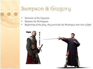 Sampson & Gregory
• Servants of the Capulets
• Despise the Montagues
• Beginning of the play, they provoke the Montague men into a fight
 
