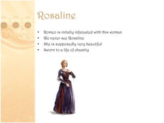 Rosaline
• Romeo is initally infatuated with this woman
• We never see Rosaline
• She is supposedly very beautiful
• Sworn to a life of chastity
 