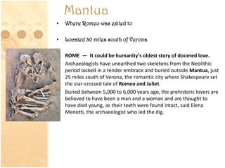 Mantua
• Where Romeo was exiled to
• Located 30 miles south of Verona
• ROME — It could be humanity's oldest story of doomed love.
• Archaeologists have unearthed two skeletons from the Neolithic
period locked in a tender embrace and buried outside Mantua, just
25 miles south of Verona, the romantic city where Shakespeare set
the star-crossed tale of Romeo and Juliet.
• Buried between 5,000 to 6,000 years ago, the prehistoric lovers are
believed to have been a man and a woman and are thought to
have died young, as their teeth were found intact, said Elena
Menotti, the archaeologist who led the dig.
 