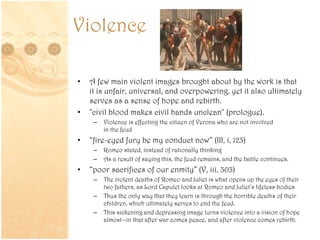 Violence
• A few main violent images brought about by the work is that
it is unfair, universal, and overpowering, yet it also ultimately
serves as a sense of hope and rebirth.
• "civil blood makes civil hands unclean" (prologue).
– Violence is effecting the citizen of Verona who are not involved
in the feud
• “fire-eyed fury be my conduct now” (III, i, 123)
– Romeo stated, instead of rationally thinking
– As a result of saying this, the feud remains, and the battle continues.
• “poor sacrifices of our enmity” (V, iii, 303)
– The violent deaths of Romeo and Juliet is what opens up the eyes of their
two fathers, as Lord Capulet looks at Romeo and Juliet’s lifeless bodies
– Thus the only way that they learn is through the horrible deaths of their
children, which ultimately serves to end the feud.
– This sickening and depressing image turns violence into a vision of hope
almost--in that after war comes peace, and after violence comes rebirth.
 
