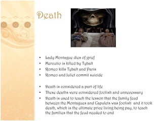 Death
• Lady Montague dies of grief
• Mercutio is killed by Tybalt
• Romeo kills Tybalt and Paris
• Romeo and Juliet commit suicide
• Death is considered a part of life
• These deaths were considered foolish and unnecessary
• Death is used to teach the lesson that the family feud
between the Montagues and Capulets was foolish and it took
death, which is the ultimate price living being pay, to teach
the families that the feud needed to end
 