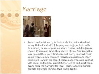 Marriage
• Romeo and Juliet marry for love, a choice that is standard
today. But in the world of the play, marriage for love, rather
than money or social position, was a radical and dangerous
choice. Romeo and Juliet, the children of rival families, fall in
love against their parents' wishes and marry in secret. Their
union reflects a new focus on individual passion and inner
conviction – and in the play, it comes dangerously in conflict
with social and familial expectations. Romeo and Juliet pay a
heavy price for marrying for love – their clandestine union
propels the lovers towards their tragic deaths.
 