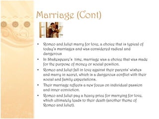 Marriage (Cont)
• Romeo and Juliet marry for love, a choice that is typical of
today’s marriages and was considered radical and
dangerous
• In Shakespeare’s time, marriage was a choice that was made
for the purpose of money or social position.
• Romeo and Juliet fall in love against their parents' wishes
and marry in secret, which is a dangerous conflict with their
social and family expectations.
• Their marriage reflects a new focus on individual passion
and inner conviction.
• Romeo and Juliet pay a heavy price for marrying for love,
which ultimately leads to their death (another theme of
Romeo and Juliet).
 