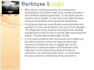 Darkness & Light
• When Romeo initially sees Juliet, he compares her
immediately to the brilliant light of the torches and tapers
that illuminate Capulet's great hall: " O, she doth teach the
torches to burn bright!" (1.4.46). Juliet is the light that frees
him from the darkness of his perpetual melancholia.
• In the famous balcony scene Romeo associates Juliet with
sunlight, "It is the east and Juliet is the sun!" (2.2.3), daylight,
"The brightness of her cheek would shame those stars/As
daylight doth a lamp" (2.2.20-1), and the light emanating from
angels, "O speak again bright angel" (2.2.26).
• In turn, Juliet compares their new-found love to lightening
(2.2.120), primarily to stress the speed at which their
romance is moving, but also to suggest that, as the
lightening is a glorious break in the blackness of the
night sky, so too is their love a flash of wondrous
luminance in an otherwise dark world -- a world where
her every action is controlled by those around her.
 