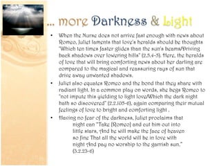 … more Darkness & Light
• When the Nurse does not arrive fast enough with news about
Romeo, Juliet laments that love's heralds should be thoughts
"Which ten times faster glides than the sun's beams/Driving
back shadows over lowering hills" (2.5.4-5). Here, the heralds
of love that will bring comforting news about her darling are
compared to the magical and reassuring rays of sun that
drive away unwanted shadows.
• Juliet also equates Romeo and the bond that they share with
radiant light. In a common play on words, she begs Romeo to
"not impute this yielding to light love/Which the dark night
hath so discovered" (2.2.105-6), again comparing their mutual
feelings of love to bright and comforting light .
• Having no fear of the darkness, Juliet proclaims that
night can “Take [Romeo] and cut him out into
little stars, And he will make the face of heaven
so fine That all the world will be in love with
night And pay no worship to the garrish sun.”
(3.2.23-6)
 