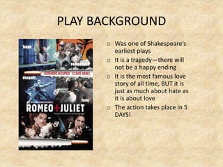 PLAY BACKGROUND
o Was one of Shakespeare’s
earliest plays
o It is a tragedy—there will
not be a happy ending
o It is the most famous love
story of all time, BUT it is
just as much about hate as
it is about love
o The action takes place in 5
DAYS!
 