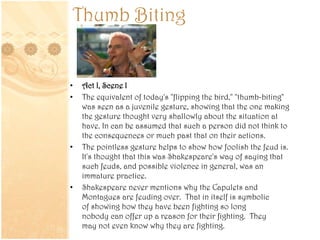 Thumb Biting
• Act I, Scene I
• The equivalent of today's "flipping the bird," "thumb-biting"
was seen as a juvenile gesture, showing that the one making
the gesture thought very shallowly about the situation at
have. In can be assumed that such a person did not think to
the consequences or much past that on their actions.
• The pointless gesture helps to show how foolish the feud is.
It's thought that this was Shakespeare's way of saying that
such feuds, and possible violence in general, was an
immature practice.
• Shakespeare never mentions why the Capulets and
Montagues are feuding over. That in itself is symbolic
of showing how they have been fighting so long
nobody can offer up a reason for their fighting. They
may not even know why they are fighting.
 