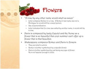 Flowers
• "A rose by any other name would smell as sweet."
– Juliet compares Romeo to a rose. If Romeo’s last name was not a
Montague he would still be a sweet person.
– Use of personification.
– Juliet indicates that if a rose was called by another name, it would still be
a rose.
• Paris is compared by Lady Capulet and the Nurse as a
flower that is so beautiful that even summer can't offer up a
flower that is that beautiful.
• Shakespeare compares Romeo and Paris to flowers
– They are Juliet’s suitors
– Romeo is further symbolized by a specific flower.
– Paris is further symbolized by just being any type of flower.
He is not special enough to Juliet.
 