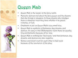 Queen Mab
• Queen Mab is the leader of the fairy realm.
• Mercutio delivers tail about the fairy queen and the dreams
that she brings to sleepers. In these dreams she indulges
them in whatever vices they have whether it be greed,
violence, or lust.
• Emphasis is put on Queen Mab's very small size.
• Queen Mab is symbolic of fantasies, day dreams, and
desires, it's easy to that Shakespeare views these as equally
tiny and fantastic because of her size.
• Queen Mab is nothing but "bad news,“ and that fantasies, day
dreams, and desires are also negative.
• Romeo and Juliet’s lust for each other is bad news
because of the resolution of the play.
 
