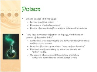 Poison
• Poison is seen in three ways:
– Love as infectious poison
– Poison as a physical poisoning
– Poision of money that affects societal values and boundaries
• “take thou some new infection to thy eye, And the rank
poison of the old will die.”
– Symbolic of foreshadowing the love Romeo and Juliet will share
and the events to come
– Benvolio offers this up as advice: “move on from Rosaline”
– Foreshadows Romeo taking up a new love and she will
“infect” his life.
– The concept of poison used through love shows how
Romeo will not be rational when it comes to love
 