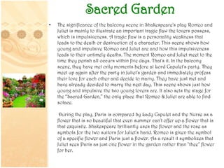 Sacred Garden
• The significance of the balcony scene in Shakespeare's play Romeo and
Juliet is mainly to illustrate an important tragic flaw the lovers possess,
which is impulsiveness. A tragic flaw is a personality weakness that
leads to the death or destruction of a character. This scene shows how
young and impulsive Romeo and Juliet are and how this impulsiveness
leads to their untimely deaths. The moment Romeo and Juliet meet to the
time they perish all occurs within five days. That's it. In the balcony
scene, they have met only moments before at Lord Capulet's party. They
meet up again after the party in Juliet's garden and immediately profess
their love for each other and decide to marry. They have just met and
have already decided to marry the next day. This scene shows just how
young and impulsive the two young lovers are. It also sets the stage for
the “Sacred Garden,” the only place that Romeo & Juliet are able to find
solace.
During the play, Paris is compared by Lady Capulet and the Nurse as a
flower that is so beautiful that even summer can't offer up a flower that is
that exquisite. Shakespeare brilliantly uses the flower and the rose as
symbols for the two suitors for Juliet's hand. Romeo is given the symbol
of a specific flower and Paris just a flower. As a result it symbolizes that
Juliet sees Paris as just one flower in the garden rather than "thee" flower
for her.
 