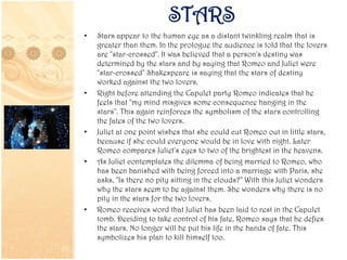 STARS
• Stars appear to the human eye as a distant twinkling realm that is
greater than them. In the prologue the audience is told that the lovers
are "star-crossed". It was believed that a person's destiny was
determined by the stars and by saying that Romeo and Juliet were
"star-crossed" Shakespeare is saying that the stars of destiny
worked against the two lovers.
• Right before attending the Capulet party Romeo indicates that he
feels that "my mind misgives some consequence hanging in the
stars". This again reinforces the symbolism of the stars controlling
the fates of the two lovers.
• Juliet at one point wishes that she could cut Romeo out in little stars,
because if she could everyone would be in love with night. Later
Romeo compares Juliet's eyes to two of the brightest in the heavens.
• As Juliet contemplates the dilemma of being married to Romeo, who
has been banished with being forced into a marriage with Paris, she
asks, "Is there no pity sitting in the clouds?" With this Juliet wonders
why the stars seem to be against them. She wonders why there is no
pity in the stars for the two lovers.
• Romeo receives word that Juliet has been laid to rest in the Capulet
tomb. Deciding to take control of his fate, Romeo says that he defies
the stars. No longer will he put his life in the hands of fate. This
symbolizes his plan to kill himself too.
 