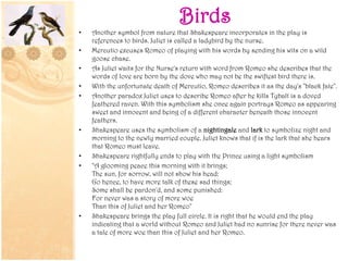 Birds
• Another symbol from nature that Shakespeare incorporates in the play is
references to birds. Juliet is called a ladybird by the nurse.
• Mercutio excuses Romeo of playing with his words by sending his wits on a wild
goose chase.
• As Juliet waits for the Nurse's return with word from Romeo she describes that the
words of love are born by the dove who may not be the swiftest bird there is.
• With the unfortunate death of Mercutio, Romeo describes it as the day's "black fate".
• Another paradox Juliet uses to describe Romeo after he kills Tybalt is a doved
feathered raven. With this symbolism she once again portrays Romeo as appearing
sweet and innocent and being of a different character beneath those innocent
feathers.
• Shakespeare uses the symbolism of a nightingale and lark to symbolize night and
morning to the newly married couple. Juliet knows that if is the lark that she hears
that Romeo must leave.
• Shakespeare rightfully ends to play with the Prince using a light symbolism
• "A glooming peace this morning with it brings;
The sun, for sorrow, will not show his head:
Go hence, to have more talk of these sad things;
Some shall be pardon'd, and some punished:
For never was a story of more woe
Than this of Juliet and her Romeo"
• Shakespeare brings the play full circle. It is right that he would end the play
indicating that a world without Romeo and Juliet had no sunrise for there never was
a tale of more woe than this of Juliet and her Romeo.
 