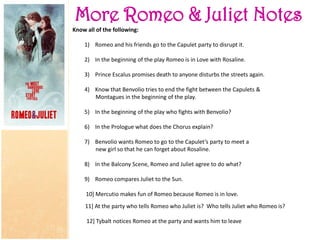 More Romeo & Juliet Notes
Know all of the following:
1) Romeo and his friends go to the Capulet party to disrupt it.
2) In the beginning of the play Romeo is in Love with Rosaline.
3) Prince Escalus promises death to anyone disturbs the streets again.
4) Know that Benvolio tries to end the fight between the Capulets &
Montagues in the beginning of the play.
5) In the beginning of the play who fights with Benvolio?
6) In the Prologue what does the Chorus explain?
7) Benvolio wants Romeo to go to the Capulet’s party to meet a
new girl so that he can forget about Rosaline.
8) In the Balcony Scene, Romeo and Juliet agree to do what?
9) Romeo compares Juliet to the Sun.
10] Mercutio makes fun of Romeo because Romeo is in love.
11] At the party who tells Romeo who Juliet is? Who tells Juliet who Romeo is?
12] Tybalt notices Romeo at the party and wants him to leave
 