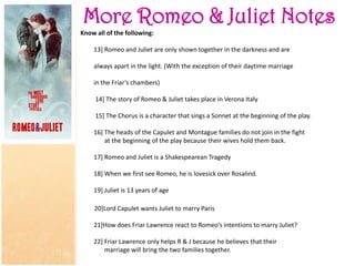 More Romeo & Juliet Notes
Know all of the following:
13] Romeo and Juliet are only shown together in the darkness and are
always apart in the light. (With the exception of their daytime marriage
in the Friar’s chambers)
14] The story of Romeo & Juliet takes place in Verona Italy
15] The Chorus is a character that sings a Sonnet at the beginning of the play.
16] The heads of the Capulet and Montague families do not join in the fight
at the beginning of the play because their wives hold them back.
17] Romeo and Juliet is a Shakespearean Tragedy
18] When we first see Romeo, he is lovesick over Rosalind.
19] Juliet is 13 years of age
20]Lord Capulet wants Juliet to marry Paris
21]How does Friar Lawrence react to Romeo’s intentions to marry Juliet?
22] Friar Lawrence only helps R & J because he believes that their
marriage will bring the two families together.
 