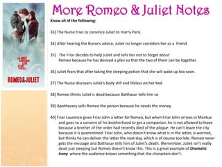 More Romeo & Juliet Notes
Know all of the following:
33] The Nurse tries to convince Juliet to marry Paris.
34] After hearing the Nurse’s advice, Juliet no longer considers her as a friend.
35] The Friar decides to help Juliet and tells her not to forget about
Romeo because he has devised a plan so that the two of them can be together.
36] Juliet fears that after taking the sleeping potion that she will wake up too soon.
37] The Nurse discovers Juliet's body still and lifeless on her bed
38] Romeo thinks Juliet is dead because Balthasar tells him so
39] Apothecary sells Romeo the poison because he needs the money.
40] Friar Laurence gives Friar John a letter for Romeo, but when Friar John arrives in Mantua
and goes to a convent of his brotherhood to get a companion, he is not allowed to leave
because a brother of the order had recently died of the plague. He can’t leave the city
because it is quarantined. Friar John, who doesn't know what is in the letter, is worried,
but thinks he can deliver the letter the next day, which is of course too late. Romeo never
gets the message and Balthasar tells him of Juliet’s death. (Remember, Juliet isn’t really
dead just sleeping but Romeo doesn’t know this. This is a great example of Dramatic
Irony where the audience knows something that the characters don’t.
 