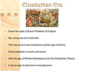 Elizabethan Era
• Under the reign of Queen Elizabeth of England
• Her ruling was from 1558-1603
• This time period was considered a golden age in history
• Great emphasis on poetry and music
• Also the age of William Shakespeare and the Elizabethan Theatre
• It was an age of exploration and expansion
 