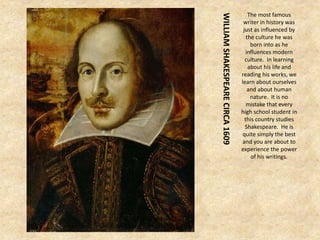 WILLIAMSHAKESPEARECIRCA1609
The most famous
writer in history was
just as influenced by
the culture he was
born into as he
influences modern
culture. In learning
about his life and
reading his works, we
learn about ourselves
and about human
nature. It is no
mistake that every
high school student in
this country studies
Shakespeare. He is
quite simply the best
and you are about to
experience the power
of his writings.
 