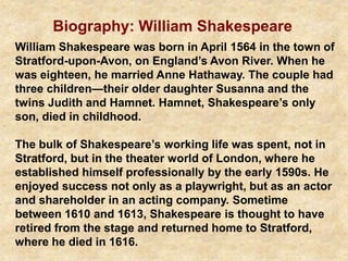 Biography: William Shakespeare
William Shakespeare was born in April 1564 in the town of
Stratford-upon-Avon, on England’s Avon River. When he
was eighteen, he married Anne Hathaway. The couple had
three children—their older daughter Susanna and the
twins Judith and Hamnet. Hamnet, Shakespeare’s only
son, died in childhood.
The bulk of Shakespeare’s working life was spent, not in
Stratford, but in the theater world of London, where he
established himself professionally by the early 1590s. He
enjoyed success not only as a playwright, but as an actor
and shareholder in an acting company. Sometime
between 1610 and 1613, Shakespeare is thought to have
retired from the stage and returned home to Stratford,
where he died in 1616.
 