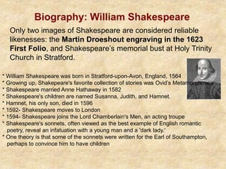Biography: William Shakespeare
Only two images of Shakespeare are considered reliable
likenesses: the Martin Droeshout engraving in the 1623
First Folio, and Shakespeare’s memorial bust at Holy Trinity
Church in Stratford.
* William Shakespeare was born in Stratford-upon-Avon, England, 1564
* Growing up, Shakepeare's favorite collection of stories was Ovid’s Metamorphoses
* Shakespeare married Anne Hathaway in 1582
* Shakespeare's children are named Susanna, Judith, and Hamnet.
* Hamnet, his only son, died in 1596
* 1592- Shakespeare moves to London
* 1594- Shakespeare joins the Lord Chamberlain's Men, an acting troupe
* Shakespeare's sonnets, often viewed as the best example of English romantic
poetry, reveal an infatuation with a young man and a 'dark lady.'
* One theory is that some of the sonnets were written for the Earl of Southampton,
perhaps to convince him to have children
 