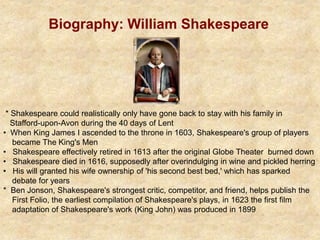 Biography: William Shakespeare
* Shakespeare could realistically only have gone back to stay with his family in
Stafford-upon-Avon during the 40 days of Lent
• When King James I ascended to the throne in 1603, Shakespeare's group of players
became The King's Men
• Shakespeare effectively retired in 1613 after the original Globe Theater burned down
• Shakespeare died in 1616, supposedly after overindulging in wine and pickled herring
• His will granted his wife ownership of 'his second best bed,' which has sparked
debate for years
* Ben Jonson, Shakespeare's strongest critic, competitor, and friend, helps publish the
First Folio, the earliest compilation of Shakespeare's plays, in 1623 the first film
adaptation of Shakespeare's work (King John) was produced in 1899
 