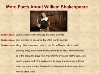 More Facts About William Shakespeare
Shakespeare: Wrote 37 plays 400 years ago and many Sonnets
Shakespeare: born and died on the same day of the month, April 23
Shakespeare: Many of his plays were put on in the Globe Theater, which is still
standing today. Plays were mainly performed at night, women couldn’t
be in the plays. His plays were made for the eyes and not the ears, so it
wasn’t uncommon for the audience to be noisy and comment out loud
about the play’s actions. Some critics believe that Shakespeare did not
write all of his plays.
 