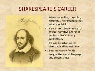 SHAKESPEARE’S CAREER
• Wrote comedies, tragedies,
histories, and romances (not
what you think)
• Also wrote 154 sonnets and
several narrative poems all
dedicated to Sir Henry
Wriothesley
• He was an actor, writer,
director, and business man
• Became known for his
imaginative use of language
and timelessness
 