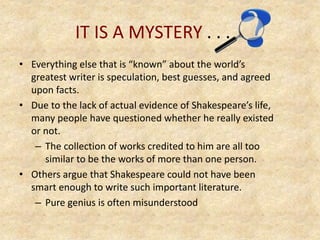 IT IS A MYSTERY . . .
• Everything else that is “known” about the world’s
greatest writer is speculation, best guesses, and agreed
upon facts.
• Due to the lack of actual evidence of Shakespeare’s life,
many people have questioned whether he really existed
or not.
– The collection of works credited to him are all too
similar to be the works of more than one person.
• Others argue that Shakespeare could not have been
smart enough to write such important literature.
– Pure genius is often misunderstood
 