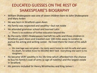 EDUCATED GUESSES ON THE REST OF
SHAKESPEARE’S BIOGRAPHY
• William Shakespeare was one of seven children born to John Shakespeare
and Mary Arden
• He was born in Stratford-upon-Avon
• His family was respected and wealthy—but not noble
• He attended grammar school and learned Latin
– There is no evidence of further education beyond this
• By the early 1590’s Shakespeare had left his wife and three children in
Stratford-upon-Avon and traveled over 100 miles away to London to
pursue his acting and writing career. He lived there for most of his adult
life.
– His marriage was not great—he rarely went home to visit his wife and upon
his death, he willed Anne his SECOND-BEST bed. Everything else went to his
daughters.
• He became VERY wealthy in his life time which afforded him the chance
to buy his family’s coat of arms (a sign of nobility) and the largest estate
in Stratford.
• His patrons included Sir Henry Wriothesley and King James I
 
