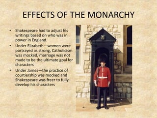 EFFECTS OF THE MONARCHY
• Shakespeare had to adjust his
writings based on who was in
power in England.
• Under Elizabeth—women were
portrayed as strong, Catholicism
was mocked, marriage was not
made to be the ultimate goal for
characters
• Under James—the practice of
courtiership was mocked and
Shakespeare was freer to fully
develop his characters
 