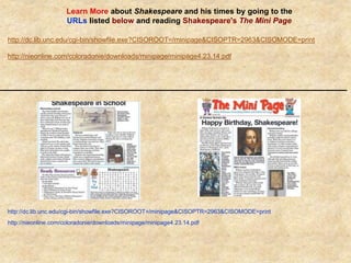 Learn More about Shakespeare and his times by going to the
URLs listed below and reading Shakespeare's The Mini Page
http://dc.lib.unc.edu/cgi-bin/showfile.exe?CISOROOT=/minipage&CISOPTR=2963&CISOMODE=print
http://nieonline.com/coloradonie/downloads/minipage/minipage4.23.14.pdf
http://dc.lib.unc.edu/cgi-bin/showfile.exe?CISOROOT=/minipage&CISOPTR=2963&CISOMODE=print
http://nieonline.com/coloradonie/downloads/minipage/minipage4.23.14.pdf
 