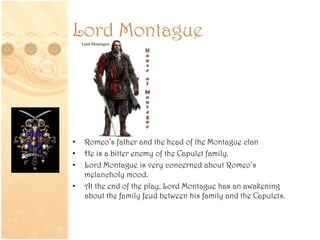 Lord Montague
• Romeo’s father and the head of the Montague clan
• He is a bitter enemy of the Capulet family.
• Lord Montague is very concerned about Romeo’s
melancholy mood.
• At the end of the play, Lord Montague has an awakening
about the family feud between his family and the Capulets.
 