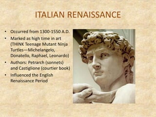 ITALIAN RENAISSANCE
• Occurred from 1300-1550 A.D.
• Marked as high time in art
(THINK Teenage Mutant Ninja
Turtles—Michelangelo,
Donatello, Raphael, Leonardo)
• Authors: Petrarch (sonnets)
and Castiglione (courtier book)
• Influenced the English
Renaissance Period
 