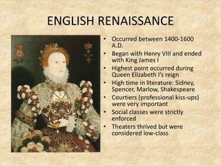 ENGLISH RENAISSANCE
• Occurred between 1400-1600
A.D.
• Began with Henry VIII and ended
with King James I
• Highest point occurred during
Queen Elizabeth I’s reign
• High time in literature: Sidney,
Spencer, Marlow, Shakespeare
• Courtiers (professional kiss-ups)
were very important
• Social classes were strictly
enforced
• Theaters thrived but were
considered low-class
 