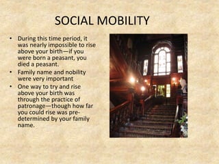 SOCIAL MOBILITY
• During this time period, it
was nearly impossible to rise
above your birth—if you
were born a peasant, you
died a peasant.
• Family name and nobility
were very important
• One way to try and rise
above your birth was
through the practice of
patronage—though how far
you could rise was pre-
determined by your family
name.
 