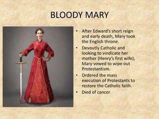 BLOODY MARY
• After Edward’s short reign
and early death, Mary took
the English throne.
• Devoutly Catholic and
looking to vindicate her
mother (Henry’s first wife),
Mary vowed to wipe out
Protestantism.
• Ordered the mass
execution of Protestants to
restore the Catholic faith.
• Died of cancer
 