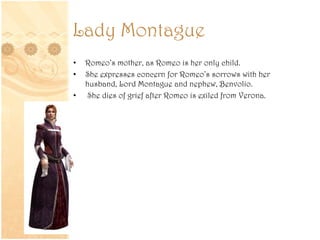Lady Montague
• Romeo’s mother, as Romeo is her only child.
• She expresses concern for Romeo’s sorrows with her
husband, Lord Montague and nephew, Benvolio.
• She dies of grief after Romeo is exiled from Verona.
 