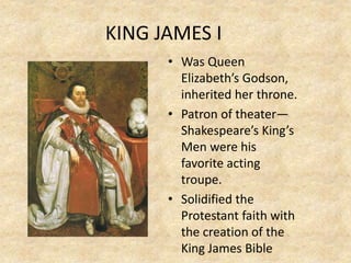 KING JAMES I
• Was Queen
Elizabeth’s Godson,
inherited her throne.
• Patron of theater—
Shakespeare’s King’s
Men were his
favorite acting
troupe.
• Solidified the
Protestant faith with
the creation of the
King James Bible
 
