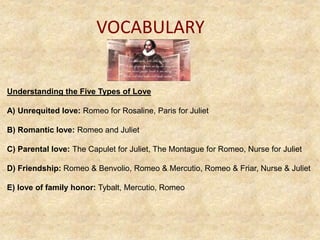 VOCABULARY
Understanding the Five Types of Love
A) Unrequited love: Romeo for Rosaline, Paris for Juliet
B) Romantic love: Romeo and Juliet
C) Parental love: The Capulet for Juliet, The Montague for Romeo, Nurse for Juliet
D) Friendship: Romeo & Benvolio, Romeo & Mercutio, Romeo & Friar, Nurse & Juliet
E) love of family honor: Tybalt, Mercutio, Romeo
 