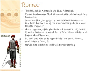 Romeo
• The only son of Montague and Lady Montague.
• Romeo is a teenager filled with sensitivity, intellect, and very
handsome.
• Because of his young age, he is somewhat immature and
impulsive, but because of his passionate ways he is a very
likeable character.
• At the beginning of the play he is in love with a lady named
Rosaline, but once he sees Juliet he falls in love with her and
forgets about Rosaline.
• Nothing else besides being with Juliet matters to Romeo,
especially the family feud.
• He will stop at nothing to be with her for eternity.
 