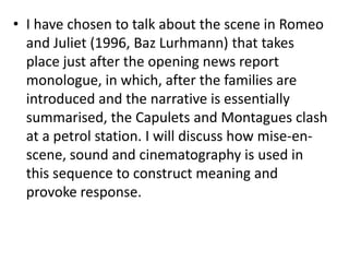 • I have chosen to talk about the scene in Romeo
  and Juliet (1996, Baz Lurhmann) that takes
  place just after the opening news report
  monologue, in which, after the families are
  introduced and the narrative is essentially
  summarised, the Capulets and Montagues clash
  at a petrol station. I will discuss how mise-en-
  scene, sound and cinematography is used in
  this sequence to construct meaning and
  provoke response.
 