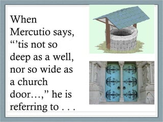 When Mercutio says, “’tis not so deep as a well, nor so wide as a church door…,” he is referring to . . .  