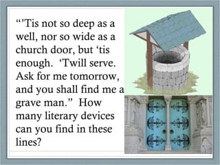 “’ Tis not so deep as a well, nor so wide as a church door, but ‘tis enough.  ‘Twill serve.  Ask for me tomorrow, and you shall find me a grave man.”  How many literary devices can you find in these lines? 