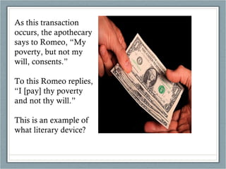 As this transaction occurs, the apothecary says to Romeo, “My poverty, but not my will, consents.” To this Romeo replies, “I [pay] thy poverty and not thy will.” This is an example of what literary device? 