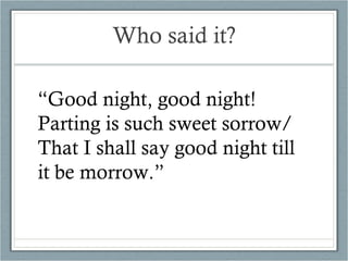 Who said it? “ Good night, good night!  Parting is such sweet sorrow/ That I shall say good night till it be morrow.” 