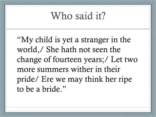 Who said it? “ My child is yet a stranger in the world,/ She hath not seen the change of fourteen years;/ Let two more summers wither in their pride/ Ere we may think her ripe to be a bride.” 