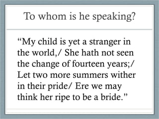 To whom is he speaking? “ My child is yet a stranger in the world,/ She hath not seen the change of fourteen years;/ Let two more summers wither in their pride/ Ere we may think her ripe to be a bride.” 