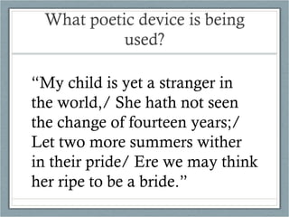 What poetic device is being used? “ My child is yet a stranger in the world,/ She hath not seen the change of fourteen years;/ Let two more summers wither in their pride/ Ere we may think her ripe to be a bride.” 